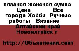 вязаная женская сумка  › Цена ­ 2 500 - Все города Хобби. Ручные работы » Вязание   . Алтайский край,Новоалтайск г.